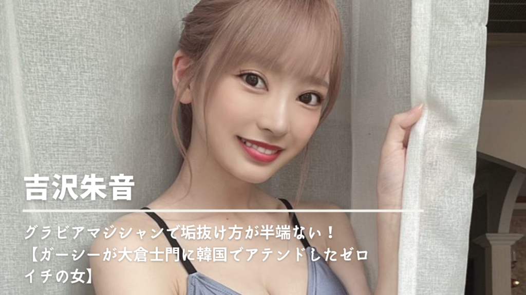 吉沢朱音はグラビアマジシャンで垢抜け方が半端ない!【ガーシーが大倉士門に韓国でアテンドしたゼロイチの女】
